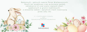 Radosnych i pełnych nadziei Świąt Wielkanocnych. Niech ten wyjątkowy czas przyniesie spokój, odrodzenie sił oraz wiele ciepłych chwil spędzonych w gronie najbliższych, a wiosenna radość i optymizm niech towarzyszą przez cały rok.